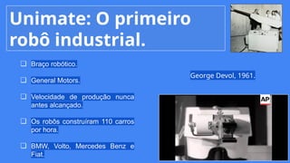 Unimate: O primeiro
robô industrial.
❏ Braço robótico.
❏ General Motors.
❏ Velocidade de produção nunca
antes alcançado.
❏ Os robôs construíram 110 carros
por hora.
❏ BMW, Volto, Mercedes Benz e
Fiat.
George Devol, 1961.
 