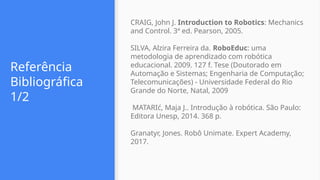 Referência
Bibliográfica
1/2
CRAIG, John J. Introduction to Robotics: Mechanics
and Control. 3ª ed. Pearson, 2005.
SILVA, Alzira Ferreira da. RoboEduc: uma
metodologia de aprendizado com robótica
educacional. 2009. 127 f. Tese (Doutorado em
Automação e Sistemas; Engenharia de Computação;
Telecomunicações) - Universidade Federal do Rio
Grande do Norte, Natal, 2009
MATARIć, Maja J.. Introdução à robótica. São Paulo:
Editora Unesp, 2014. 368 p.
Granatyr, Jones. Robô Unimate. Expert Academy,
2017.
 
