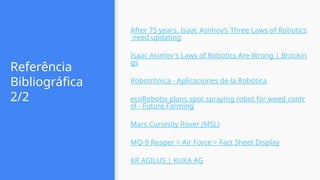 Referência
Bibliográfica
2/2
After 75 years, Isaac Asimov’s Three Laws of Robotics
need updating
Isaac Asimov's Laws of Robotics Are Wrong | Brookin
gs
Robotrónica - Aplicaciones de la Robótica
ecoRobotix plans spot spraying robot for weed contr
ol - Future Farming
Mars Curiosity Rover (MSL)
MQ-9 Reaper > Air Force > Fact Sheet Display
KR AGILUS | KUKA AG
 