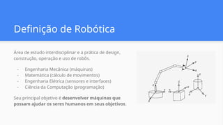Definição de Robótica
Área de estudo interdisciplinar e a prática de design,
construção, operação e uso de robôs.
- Engenharia Mecânica (máquinas)
- Matemática (cálculo de movimentos)
- Engenharia Elétrica (sensores e interfaces)
- Ciência da Computação (programação)
Seu principal objetivo é desenvolver máquinas que
possam ajudar os seres humanos em seus objetivos.
 