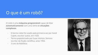 O que é um robô?
O robô é uma máquina programável capaz de lidar
automaticamente com uma série de situações
complexas.
- O termo robot foi usado pela primeira vez por Karel
Capek, escritor sueco, em 1920.
- Termo popularizado por Isaac Asimov, famoso
escritor de ficção científica, anos 1950.
- 3 Leis da Robótica.
 