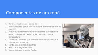1. Hardware/estrutura: o corpo do robô;
2. Manipuladores: partes que interagem diretamente com os
objetos;
3. Sensores: transmitem informações sobre os objetos em
volta, como posição, orientação, tamanho, pressão,
temperatura;
4. Atuadores: motores que movimentam manipuladores e
orientam os sensores;
5. Controlador: comando central;
6. Fonte de energia: baterias;
7. Transmissão de energia: fiação.
Componentes de um robô
 