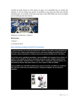 9 | P á g i n a
sucederá de igual manera en otros países en auge, en la actualidad esto ya sucede, por
supuesto no de una manera que genere un problema al que haya que darle una solución
inmediata pero no se puede evitar pensar que para el año 2060 habrá una crisis de empleo
que se tendrá que dar una solución.
Maquinas en Industrias.. Figura 6
Referencias. –
Artículo 1. –
13 de Junio del 2014
https://roboticaela.wordpress.com/2014/07/13/conclusion/.
 