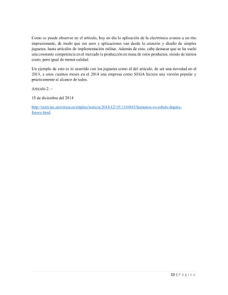 10 | P á g i n a
Como se puede observar en el artículo, hoy en día la aplicación de la electrónica avanza a un rito
impresionante, de modo que sus usos y aplicaciones van desde la creación y diseño de simples
juguetes, hasta artículos de implementación militar. Además de esto, cabe destacar que se ha vuelo
una constante competencia en el mercado la producción en masa de estos productos, siendo de menos
costo, pero igual de menor calidad.
Un ejemplo de esto es lo ocurrido con los juguetes como el del artículo, de ser una novedad en el
2013, a unos cuantos meses en el 2014 una empresa como SEGA hiciera una versión popular y
prácticamente al alcance de todos.
Artículo 2. –
15 de diciembre del 2014
http://noticias.universia.es/empleo/noticia/2014/12/15/1116945/humanos-vs-robots-depara-
futuro.html.
 