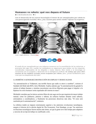 11 | P á g i n a
LA ROBÓTICA GENERARÁ DESTRUCCIÓN DE EMPLEO Y DESIGUALDAD.
“La automatización es Voldemort, una terrible fuerza que nadie se atreve a nombrar”, sostiene el
fundador del think tank REX, Jerry Michalski. Explica además que “la automatización ha ganado la
carrera al trabajo humano y mientras necesitemos una divisa fiduciaria para pagar el alquiler o la
hipoteca los seres humanos serán expulsados del sistema en masa”.
Michalski considera que los únicos sectores libres de este auge son los que requieren de mayor trabajo
manual, como los jardineros, pintores o niñeras; de esfuerzo humano distante como editores,
entrenadores o coordinadores; y finalmente las posiciones directivas más altas. “El resto será
sustituido por la automatización”, sentencia.
La robótica tendrá un impacto notoriamente superior a las anteriores revoluciones tecnológicas,
asegura el director de la edición digital de The Economist, Tom Standage, ya que “las anteriores
revoluciones tecnológicas fueron mucho más lentas, así que la gente tuvo más tiempo para adaptarse
y moverse de un tipo de trabajo no cualificado a otro.
 
