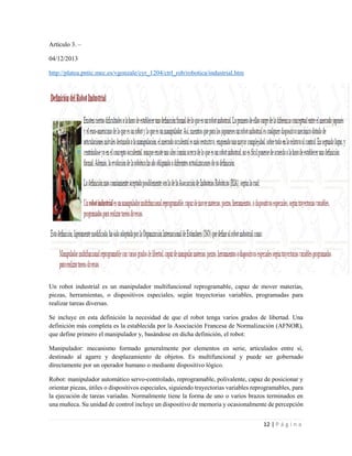 12 | P á g i n a
Artículo 3. –
04/12/2013
http://platea.pntic.mec.es/vgonzale/cyr_1204/ctrl_rob/robotica/industrial.htm
Un robot industrial es un manipulador multifuncional reprogramable, capaz de mover materias,
piezas, herramientas, o dispositivos especiales, según trayectorias variables, programadas para
realizar tareas diversas.
Se incluye en esta definición la necesidad de que el robot tenga varios grados de libertad. Una
definición más completa es la establecida por la Asociación Francesa de Normalización (AFNOR),
que define primero el manipulador y, basándose en dicha definición, el robot:
Manipulador: mecanismo formado generalmente por elementos en serie, articulados entre sí,
destinado al agarre y desplazamiento de objetos. Es multifuncional y puede ser gobernado
directamente por un operador humano o mediante dispositivo lógico.
Robot: manipulador automático servo-controlado, reprogramable, polivalente, capaz de posicionar y
orientar piezas, útiles o dispositivos especiales, siguiendo trayectorias variables reprogramables, para
la ejecución de tareas variadas. Normalmente tiene la forma de uno o varios brazos terminados en
una muñeca. Su unidad de control incluye un dispositivo de memoria y ocasionalmente de percepción
 