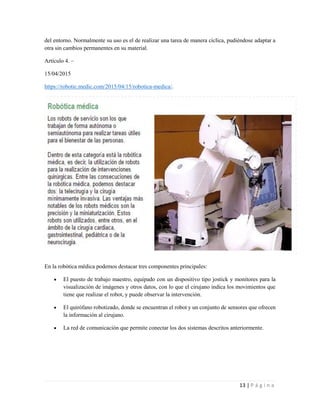 13 | P á g i n a
del entorno. Normalmente su uso es el de realizar una tarea de manera cíclica, pudiéndose adaptar a
otra sin cambios permanentes en su material.
Artículo 4. –
15/04/2015
https://robotic.medic.com/2015/04/15/robotica-medica/.
En la robótica médica podemos destacar tres componentes principales:
 El puesto de trabajo maestro, equipado con un dispositivo tipo jostick y monitores para la
visualización de imágenes y otros datos, con lo que el cirujano indica los movimientos que
tiene que realizar el robot, y puede observar la intervención.
 El quirófano robotizado, donde se encuentran el robot y un conjunto de sensores que ofrecen
la información al cirujano.
 La red de comunicación que permite conectar los dos sistemas descritos anteriormente.
 