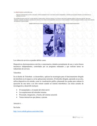 15 | P á g i n a
Los robots de servicio se pueden definir como:
Dispositivos electromecánicos móviles o estacionarios, dotados normalmente de uno o varios brazos
mecánicos independientes, controlados por un programa ordenador y que realizan tareas no
industriales de servicio.
Telerobots
En el diseño de Telerobots se desarrollan y aplican las tecnologías para el funcionamiento dirigido
de telerobots en el espacio y en las aplicaciones terrestres. El telerobot dirigido, operando en un sitio,
utiliza dispositivos de entrada, como la visualización gráfica, planeando las ayudas para ordenar la
ejecución de una tarea a un sitio remoto usando un sistema telerobótico. Las áreas actuales de
investigación y desarrollo incluyen:
 El manipulador y el mando del robot móvil.
 Las arquitecturas del telerobot remotas.
 Procesado, integración, y fusión, del sistema sensorial.
 Tareas interactivas que planea y ejecuta.
Artículo 6. –
Sin fecha
http://www.robotk.galeon.com/robot1.htm.
 