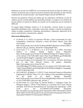 18 | P á g i n a
Monterrey se acercan con el IMPLAN, con la intención de formar un clúster de robótica, que
incluya a las personas que no tienen los recursos necesarios para participar en estas costosas
competencias de escuelas privadas", dijo Eduardo Holguín, director del IMPLAN.
Hicieron una propuesta concreta que implica que los empresarios contribuyan con kits de
robótica, para las escuelas públicas que pretendan participar. La Laguna es un semillero de
jóvenes talentos en materia de robótica, de acuerdo con las mediciones que ha realizado el
IMPLAN
El Laguna Robot Challenge iniciará el 12 de diciembre, concurso donde los jóvenes
desarrollan habilidades como: creatividad e innovación, enfoque y solución de problemas,
trabajo en equipo, cooperación y liderazgo, autoconfianza y superación, adquisición de de
nuevos conocimientos, comunicación y empatía.
Referencias Bibliográficas. –
 [1] Poratti, G. G. (2010). Los próximos 500 años: ¿cómo evolucionarán las casas,
computadoras, automóviles, industrias y robots del futuro?. Buenos Aires: Red
Universitaria. Disponible:
https://books.google.com.ec/books?id=BLguan0a8BYC&printsec=frontcover&hl=e
s&source=gbs_ge_summary_r&cad=0#v=onepage&q&f=false
 [2] In Castro, T. A. J., In Morena, C. B. A., & In Torres, R. J. (2005). Astro-física
robótica en España. Madrid: Equipo Sirius. Disponible:
https://books.google.com.ec/books?id=ZCdd4ksdsXcC&pg=PA134&dq=robotica+
en+los+ultimos+a%C3%B1os&hl=es&sa=X&ei=GuuaVMrBG8_qgwTkt4HgCQ&
ved=0CDwQ6AEwBjgK#v=snippet&q=rob%C3%B3tica&f=false
 [3] George Friedman, 01 de Septiembre 2011, Los próximos 100 años: Pronósticos
para el siglo XXI, Editorial Océano, 320 páginas. Disponible:
https://books.google.com.ec/books?id=9eU-
AAAAQBAJ&pg=PT254&dq=robotica+en+los+ultimos+a%C3%B1os&hl=es&sa
=X&ei=GuuaVMrBG8_qgwTkt4HgCQ&ved=0CDEQ6AEwBDgK#v=onepage&q
=rob%C3%B3tica&f=false
 [4] CLAIB 2011, & Méndez, J. F. (2013). V Latin American Congress on Biomedical
Engineering CLAIB 2011 May 16-21, 2011, Habana, Cuba: Sustainable technologies
for the health of all. Berlin: Springer. Disponible:
https://books.google.com.ec/books?id=Jaex1whbygMC&dq=robotica+en+los+ultim
os+a%C3%B1os&hl=es&source=gbs_navlinks_s
 [5] Pittí Patiño, K.; Curto Diego, B.; Moreno Rodilla, V.; Rodríguez Conde, M.;
Rodríguez-Aragón, J. (2014). Using Robotics as a Learning Tool in Latin America
and Spain. IEEE Revista Iberoamericana de Tecnologias del Aprendizaje, vol.PP,
no.99, pp.1,1 doi: 10.1109/RITA.2014.2363009. Disponible:
http://ieeexplore.ieee.org/xpl/login.jsp?tp=&arnumber=6926735&isnumber=646161
6&url=http%3A%2F%2Fieeexplore.ieee.org%2Fstamp%2Fstamp.jsp%3Ftp%3D%
26arnumber%3D6926735%26isnumber%3D6461616
 