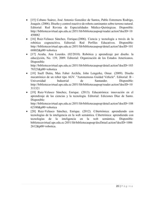 20 | P á g i n a
 [15] Cobano Suárez, José Antonio González de Santos, Pablo Estremera Rodrigo,
Joaquín. (2006). Diseño y control reactivo de robots caminantes sobre terreno natural.
Editorial: Red Revista de Especialidades Médico-Quirúrgicas. Disponible:
http://bibliotecavirtual.ups.edu.ec:2051/lib/bibliotecaupssp/reader.action?docID=10
450082
 [16] Ruiz-Velasco Sánchez, Enrique.(2006). Ciencia y tecnología a través de la
robótica cognoscitiva. Editorial: Red Perfiles Educativos. Disponible:
http://bibliotecavirtual.ups.edu.ec:2051/lib/bibliotecaupssp/detail.action?docID=101
68802&p00=robotica
 [17] Acuña, Ana Lourdes. (02/2010). Robótica y aprendizaje por diseño. la
educ@ción, No. 139, 2009. Editorial: Organización de los Estados Americanos.
Disponible:
http://bibliotecavirtual.ups.edu.ec:2051/lib/bibliotecaupssp/detail.action?docID=103
78323&p00=robotica
 [18] Suell Dutra, Max Faber Archila, John Lengerke, Omar. (2009). Diseño
mecatrónico de un robot tipo AGV. "Autonomous Guided Vehicle". Editorial: B -
Universidad Industrial de Santander. Disponible:
http://bibliotecavirtual.ups.edu.ec:2051/lib/bibliotecaupssp/reader.action?docID=10
311321
 [19] Ruiz-Velasco Sánchez, Enrique. (2013). Educatrónica: innovación en el
aprendizaje de las ciencias y la tecnología. Editorial: Ediciones Díaz de Santo.
Disponible:
http://bibliotecavirtual.ups.edu.ec:2051/lib/bibliotecaupssp/detail.action?docID=108
62180&p00=robotica
 [20] Ruiz-Velasco Sánchez, Enrique. (2012). Cibertrónica: aprendiendo con
tecnologías de la inteligencia en la web semántica. Cibertrónica: aprendiendo con
tecnologías de la inteligencia en la web semántica. Disponible:
bibliotecavirtual.ups.edu.ec:2051/lib/bibliotecaupssp/docDetail.action?docID=1086
2612&p00=robotica.
 