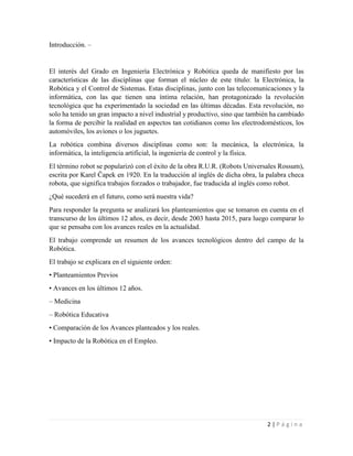 2 | P á g i n a
Introducción. –
El interés del Grado en Ingeniería Electrónica y Robótica queda de manifiesto por las
características de las disciplinas que forman el núcleo de este título: la Electrónica, la
Robótica y el Control de Sistemas. Estas disciplinas, junto con las telecomunicaciones y la
informática, con las que tienen una íntima relación, han protagonizado la revolución
tecnológica que ha experimentado la sociedad en las últimas décadas. Esta revolución, no
solo ha tenido un gran impacto a nivel industrial y productivo, sino que también ha cambiado
la forma de percibir la realidad en aspectos tan cotidianos como los electrodomésticos, los
automóviles, los aviones o los juguetes.
La robótica combina diversos disciplinas como son: la mecánica, la electrónica, la
informática, la inteligencia artificial, la ingeniería de control y la física.
El término robot se popularizó con el éxito de la obra R.U.R. (Robots Universales Rossum),
escrita por Karel Čapek en 1920. En la traducción al inglés de dicha obra, la palabra checa
robota, que significa trabajos forzados o trabajador, fue traducida al inglés como robot.
¿Qué sucederá en el futuro, como será nuestra vida?
Para responder la pregunta se analizará los planteamientos que se tomaron en cuenta en el
transcurso de los últimos 12 años, es decir, desde 2003 hasta 2015, para luego comparar lo
que se pensaba con los avances reales en la actualidad.
El trabajo comprende un resumen de los avances tecnológicos dentro del campo de la
Robótica.
El trabajo se explicara en el siguiente orden:
• Planteamientos Previos
• Avances en los últimos 12 años.
– Medicina
– Robótica Educativa
• Comparación de los Avances planteados y los reales.
• Impacto de la Robótica en el Empleo.
 