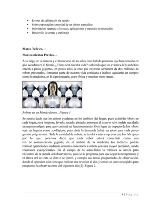 4 | P á g i n a
 Errores de calibración de equipo
 Sobre explotación comercial de un objeto especifico
 Información respecto a los usos, aplicaciones y métodos de operación
 Desarrollo de armas y espionaje
Marco Teórico. –
Planteamientos Previos. –
A lo largo de la historia y el transcurso de los años, han habido personas que han pensado en
que sucederá en el futuro, ¿Cómo será nuestra vida?; sabiendo que los avances de la robótica
crecen a pasos gigantes, en pocos años se cree que existirán alrededor de dos millones de
robots personales, formaran parte de nuestra vida cotidiana e incluso ayudarán en campos
como la medicina, en la agropecuaria, astro-física y muchas otras ramas.
Robots en un Mundo futuro.. Figura 1
Se podría decir que los robots ayudaran en los ámbitos del hogar, pues existirán robots en
cada hogar, para limpieza, lavado, secado, pintado, entonces el usuario solo tendría que darle
un mantenimiento para que continué su funcionamiento. Otro lugar de impacto de los robots
será en lugares como zoológicos, pues dada la demanda habrá un robot para cada paseo
guiado programado. Dada la cantidad de robots, se tendrá varias empresas que los fabriquen
por lo que, podemos decir que cada robot estará conectado como una
red de comunicación gigante, en el ámbito de la medicina los médicos podrán
realizar operaciones mediante sensores conectores a robots con una mayor precisión, dando
resultados excepcionales. En el campo de la astro-física la robótica se utiliza para
el control de la cúpula del observatorio, pues se lo programa para que según la temperatura y
el altura del sol esta se abra o se cierre, y cumpla sus tareas programadas de observación,
donde el operador solo tiene que realizar una revisión al día, y tomar los datos recogidos para
programar la observaciones del siguiente día [2]. Figura 2.
 