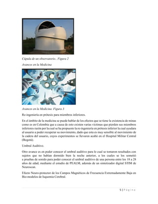 5 | P á g i n a
Cúpula de un observatorio.. Figura 2
Avances en la Medicina
Avances en la Medicina. Figura 3
Re-ingeniería en prótesis para miembros inferiores.
En el ámbito de la medicina se puede hablar de los efectos que se tiene la existencia de minas
como es en Colombia que a causa de esto existen varias víctimas que pierden sus miembros
inferiores razón por la cual se ha propuesto la re-ingeniería en prótesis inferior la cual ayudara
al usuario a poder recuperar su movimiento, dado que esta es muy sensible al movimiento de
la cadera del usuario, cuyos experimentos se llevaron acabó en el Hospital Militar Central
(Bogotá).
Umbral Auditivo.
Otro avance es en poder conocer el umbral auditivo para lo cual se tomaron resultados con
sujetos que no habían dormido bien la noche anterior, a los cuales se los sometió
a pruebas de sonido para poder conocer el umbral auditivo de una persona entre los 18 a 28
años de edad, mediante el estudio de PEALM, además de un sintetizador digital STIM de
Neuroscan.
Efecto Neuro-protector de los Campos Magnéticos de Frecuencia Extremadamente Baja en
Bio-modelos de Isquemia Cerebral.
 