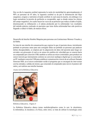 6 | P á g i n a
Hoy en día la isquemia cerebral representa la razón de mortalidad de aproximadamente el
80% en personas de 65 años, la isquemia cerebral se da por la disminución del flujo
sanguíneo, oxígeno y nutrientes al tejido cerebral, lo cual causa la muerte, sin embargo si se
logra normalizar la presión de perfusión es recuperable, aquí es donde entran los efectos
del campo magnético, los cuales hacen las veces de un protector que reduce el daño al tejido,
disminuyendo su inflamación y el edema producido por la enfermedad. Los resultados
del método práctico realizado en pacientes que tiene dicha enfermedad han sido positivos
llegando a reducir el daño, de manera eficaz.
Desarrollo de Interfaz Hombre Maquina para personas con Limitaciones Motores Visuales y
de Habla.
Se trata de una interfaz de comunicación que expresa lo que el paciente desea, inicialmente
probado en personas sanas para una corregido fallas ser probado en personas que padecen
dichas discapacidades, se empieza por la adquisición de datos del paciente para luego ser
enviada a un giroscopio el cual es un sensor de cambios de velocidad que se conecta hacia
un computador por conexión USB, también se utiliza un micro-controlador, para producir un
sensor inercial que internamente contiene un conversor analógico-digital que se conectado a
un PC mediante conexión USB para establecer comunicación a través de un software llamado
firmware HID, en el micro-controlador reside el programa que se encargará de inter-actuar
con las entradas y salidas de mismo, que conectado al computador para mover el puntero del
ratón y así realizar una interfaz humana.
Avance de la Robótica Educativa
Robótica Educativa.. Figura 4
La Robótica Educativa abarca temas multidisciplinarios como lo son: la electrónica,
la informática, la mecánica y la física, entre otros; se trata de utilizar la tecnología como
 