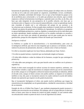 7 | P á g i n a
herramienta de aprendizaje, donde los maestros forman grupos de trabajo entre sus alumnos
y le dan un rol a cada uno como puede ser: arquitecto, ensamblador, revisor, coordinador,
expositor, diseñador, controlador del tiempo. Una vez que se han formado los grupos se les
da un problema poco estructurado y se les pide que planteen una solución, aquí es donde
empiezan a utilizar la herramientas tecnológicas y aprender junto con ellas, no de ellas, esto
hace que cada integrante de una perspectiva de la posible solución, esto hace que se
involucren entre sí, lleguen a ver las cosas de manera diferente, y tener un aprendizaje mucho
más vinculado al mundo real y así reflexionen del porqué de sus acciones y de
las soluciones que se plantean. Se han recogido datos mediante el estudio hecho por Sullivan
y Benitti son puntos de partida para la Robótica de Aprendizaje. En definitiva su propósito
es apoyar habilidades productivas, creativas, digitales y comunicativas de los individuos para
un mejor aprendizaje, dando resultados positivos en los estudios realizados en escuelas y
colegios, por esta razón este método de aprendizaje será de gran ayuda para las nuevas
generaciones, porque de ellos depende el futuro del mundo que conocemos0.
Inteligencia Artificial
La Robótica se ayudan de la microelectrónica y la microinformática, para crear así
la inteligencia artificial, que trata de crear maquinas que se parezca a un humano, es decir,
realicen los procesos de pensamiento, decisión, y cálculo como si fuera un humano.
Un robot se encuentra regido por tres leyes básicas, planteados por Isaac Asimov.
• Un robot no puede lastimar, ni permitir que sea lastimado ningún ser humano.
• El robot debe obedecer a todas las órdenes de los humanos, excepto las que contraigan la
primera ley.
• El robot debe auto protegerse, salvo que para hacerlo entre en conflicto con la primera o
segunda ley.
Donde el robot estará encargado de realizar acciones de manera repetitiva, autómata, con
movimientos variados y capaz de encostrarse en cualquier entorno que son las características
de un robot, aunque no se la llegando a utilizar de manera más profunda en industrias, debido
al elevado costo, aunque en futuro cercano esto podría cambiar; su impacto en la medicina
también es muy alto, pues se incorporan sensores los cuales realizan la acción del médico
durante una operación que requiere un alto grado de precisión.
Que al incorporarle Inteligencia al robot, este puede resolver problemas que tengan las
características de complejidad, uso de generalizadores, claridad de conocimiento y facilidad
de su extensión.
Ejemplo de ello es el Robot Nao Figura 5, que mediante programación puede reconocer y
entablar una conversación con un humano, Sin embargo, aún no se logra fabricar el robot que
tanto se busca, pues tiene un sistema de control de grado complejo, el cual controla todas
sus articulaciones siendo su punto de inicio el uso de algoritmos de control.
 