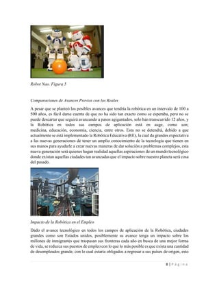8 | P á g i n a
Robot Nao. Figura 5
Comparaciones de Avances Previos con los Reales
A pesar que se planteó los posibles avances que tendría la robótica en un intervalo de 100 a
500 años, es fácil darse cuenta de que no ha sido tan exacto como se esperaba, pero no se
puede descartar que seguirá avanzando a pasos agigantados, solo han transcurrido 12 años, y
la Robótica en todos sus campos de aplicación está en auge, como son;
medicina, educación, economía, ciencia, entre otros. Esta no se detendrá, debido a que
actualmente se está implementado la Robótica Educativa (RE), la cual da grandes expectativa
a las nuevas generaciones de tener un amplio conocimiento de la tecnología que tienen en
sus manos para ayudarle a crear nuevas maneras de dar solución a problemas complejos, esta
nueva generación será quienes hagan realidad aquellas aspiraciones de un mundo tecnológico
donde existan aquellas ciudades tan avanzadas que el impacto sobre nuestro planeta será cosa
del pasado.
Impacto de la Robótica en el Empleo
Dado el avance tecnológico en todos los campos de aplicación de la Robótica, ciudades
grandes como son Estados unidos, posiblemente su avance tenga un impacto sobre los
millones de inmigrantes que traspasan sus fronteras cada año en busca de una mejor forma
de vida, se reduzca sus puestos de empleo con lo que lo más posible es que exista una cantidad
de desempleados grande, con lo cual estaría obligados a regresar a sus países de origen, esto
 