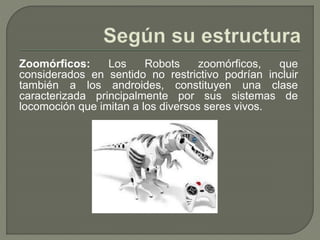 Zoomórficos: Los Robots zoomórficos, que
considerados en sentido no restrictivo podrían incluir
también a los androides, constituyen una clase
caracterizada principalmente por sus sistemas de
locomoción que imitan a los diversos seres vivos.
 