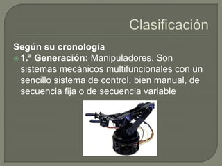 Según su cronología
 1.ª Generación: Manipuladores. Son
sistemas mecánicos multifuncionales con un
sencillo sistema de control, bien manual, de
secuencia fija o de secuencia variable
 