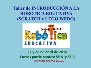 Taller de INTRODUCCIÓN A LA
ROBOTICA EDUCATIVA
(SCRATCH y LEGO WEDO)
27 y 28 de abril de 2016
Cursos participantes: 5º A y 5º B
CEIP PADRE CLARET de Palencia
 