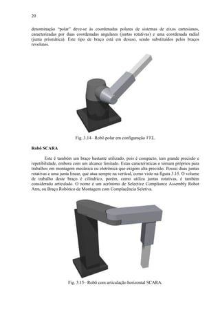 20
denominação “polar” deve-se às coordenadas polares de sistemas de eixos cartesianos,
caracterizadas por duas coordenadas angulares (juntas rotativas) e uma coordenada radial
(junta prismática). Este tipo de braço está em desuso, sendo substituídos pelos braços
revolutos.
Fig. 3.14– Robô polar em configuração VVL.
Robô SCARA
Este é também um braço bastante utilizado, pois é compacto, tem grande precisão e
repetibilidade, embora com um alcance limitado. Estas características o tornam próprios para
trabalhos em montagem mecânica ou eletrônica que exigem alta precisão. Possui duas juntas
rotativas e uma junta linear, que atua sempre na vertical, como visto na figura 3.15. O volume
de trabalho deste braço é cilíndrico, porém, como utiliza juntas rotativas, é também
considerado articulado. O nome é um acrônimo de Selective Compliance Assembly Robot
Arm, ou Braço Robótico de Montagem com Complacência Seletiva.
Fig. 3.15– Robô com articulação horizontal SCARA.
 