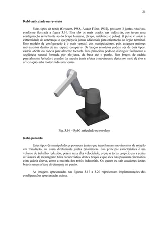 21
Robô articulado ou revoluto
Estes tipos de robôs (Groover, 1988, Adade Filho, 1992), possuem 3 juntas rotativas,
conforme ilustrada a figura 3.16. Eles são os mais usados nas indústrias, por terem uma
configuração semelhante ao do braço humano, (braço, antebraço e pulso). O pulso é unido à
extremidade do antebraço, o que propicia juntas adicionais para orientação do órgão terminal.
Este modelo de configuração é o mais versátil dos manipuladores, pois assegura maiores
movimentos dentro de um espaço compacto. Os braços revolutos podem ser de dois tipos:
cadeia aberta ou cadeia parcialmente fechada. Nos primeiros pode-se distinguir facilmente a
seqüência natural formada por elo-junta, da base até o punho. Nos braços de cadeia
parcialmente fechada o atuador da terceira junta efetua o movimento desta por meio de elos e
articulações não motorizadas adicionais.
Fig. 3.16 – Robô articulado ou revoluto
Robô paralelo
Estes tipos de manipuladores possuem juntas que transformam movimentos de rotação
em translação, ou usam diretamente juntas prismáticas. Sua principal característica é um
volume de trabalho reduzido, porém uma alta velocidade, o que o torna propício para certas
atividades de montagem.Outra característica destes braços é que eles não possuem cinemática
com cadeia aberta, como a maioria dos robôs industriais. Os quatro ou seis atuadores destes
braços unem a base diretamente ao punho.
As imagens apresentadas nas figuras 3.17 a 3.20 representam implementações das
configurações apresentadas acima.
 