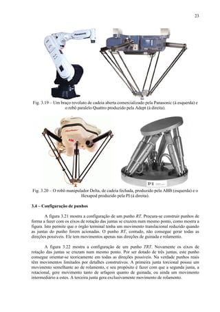 23
Fig. 3.19 – Um braço revoluto de cadeia aberta comercializado pela Panasonic (à esquerda) e
o robô paralelo Quattro produzido pela Adept (à direita).
Fig. 3.20 – O robô manipulador Delta, de cadeia fechada, produzido pela ABB (esquerda) e o
Hexapod produzido pela PI (à direita).
3.4 – Configuração de punhos
A figura 3.21 mostra a configuração de um punho RT. Procura-se construir punhos de
forma a fazer com os eixos de rotação das juntas se cruzem num mesmo ponto, como mostra a
figura. Isto permite que o órgão terminal tenha um movimento translacional reduzido quando
as juntas do punho forem acionadas. O punho RT, contudo, não consegue gerar todas as
direções possíveis. Ele tem movimentos apenas nas direções de guinada e rolamento.
A figura 3.22 mostra a configuração de um punho TRT. Novamente os eixos de
rotação das juntas se cruzam num mesmo ponto. Por ser dotado de três juntas, este punho
consegue orientar-se teoricamente em todas as direções possíveis. Na verdade punhos reais
têm movimentos limitados por detalhes construtivos. A primeira junta torcional possui um
movimento semelhante ao de rolamento, e seu propósito é fazer com que a segunda junta, a
rotacional, gere movimento tanto de arfagem quanto de guinada, ou ainda um movimento
intermediário a estes. A terceira junta gera exclusivamente movimento de rolamento.
 