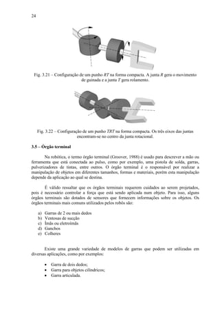 24
Fig. 3.21 – Configuração de um punho RT na forma compacta. A junta R gera o movimento
de guinada e a junta T gera rolamento.
Fig. 3.22 – Configuração de um punho TRT na forma compacta. Os três eixos das juntas
encontram-se no centro da junta rotacional.
3.5 – Órgão terminal
Na robótica, o termo órgão terminal (Groover, 1988) é usado para descrever a mão ou
ferramenta que está conectada ao pulso, como por exemplo, uma pistola de solda, garras,
pulverizadores de tintas, entre outros. O órgão terminal é o responsável por realizar a
manipulação de objetos em diferentes tamanhos, formas e materiais, porém esta manipulação
depende da aplicação ao qual se destina.
É válido ressaltar que os órgãos terminais requerem cuidados ao serem projetados,
pois é necessário controlar a força que está sendo aplicada num objeto. Para isso, alguns
órgãos terminais são dotados de sensores que fornecem informações sobre os objetos. Os
órgãos terminais mais comuns utilizados pelos robôs são:
a) Garras de 2 ou mais dedos
b) Ventosas de sucção
c) Ímãs ou eletroímãs
d) Ganchos
e) Colheres
Existe uma grande variedade de modelos de garras que podem ser utilizadas em
diversas aplicações, como por exemplos:
• Garra de dois dedos;
• Garra para objetos cilíndricos;
• Garra articulada.
 