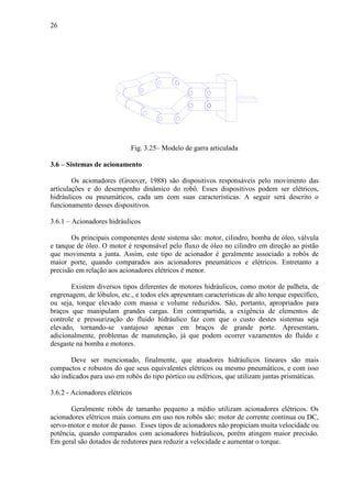 26
Fig. 3.25– Modelo de garra articulada
3.6 – Sistemas de acionamento
Os acionadores (Groover, 1988) são dispositivos responsáveis pelo movimento das
articulações e do desempenho dinâmico do robô. Esses dispositivos podem ser elétricos,
hidráulicos ou pneumáticos, cada um com suas características. A seguir será descrito o
funcionamento desses dispositivos.
3.6.1 – Acionadores hidráulicos
Os principais componentes deste sistema são: motor, cilindro, bomba de óleo, válvula
e tanque de óleo. O motor é responsável pelo fluxo de óleo no cilindro em direção ao pistão
que movimenta a junta. Assim, este tipo de acionador é geralmente associado a robôs de
maior porte, quando comparados aos acionadores pneumáticos e elétricos. Entretanto a
precisão em relação aos acionadores elétricos é menor.
Existem diversos tipos diferentes de motores hidráulicos, como motor de palheta, de
engrenagem, de lóbulos, etc., e todos eles apresentam características de alto torque específico,
ou seja, torque elevado com massa e volume reduzidos. São, portanto, apropriados para
braços que manipulam grandes cargas. Em contrapartida, a exigência de elementos de
controle e pressurização do fluido hidráulico faz com que o custo destes sistemas seja
elevado, tornando-se vantajoso apenas em braços de grande porte. Apresentam,
adicionalmente, problemas de manutenção, já que podem ocorrer vazamentos do fluído e
desgaste na bomba e motores.
Deve ser mencionado, finalmente, que atuadores hidráulicos lineares são mais
compactos e robustos do que seus equivalentes elétricos ou mesmo pneumáticos, e com isso
são indicados para uso em robôs do tipo pórtico ou esféricos, que utilizam juntas prismáticas.
3.6.2 - Acionadores elétricos
Geralmente robôs de tamanho pequeno a médio utilizam acionadores elétricos. Os
acionadores elétricos mais comuns em uso nos robôs são: motor de corrente contínua ou DC,
servo-motor e motor de passo. Esses tipos de acionadores não propiciam muita velocidade ou
potência, quando comparados com acionadores hidráulicos, porém atingem maior precisão.
Em geral são dotados de redutores para reduzir a velocidade e aumentar o torque.
 