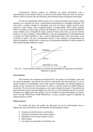 27
Acionamentos elétricos podem ser utilizados em juntas prismáticas, com a
transformação do movimento rotativo do motor em movimento linear por meio de um fuso.
Motores elétricos lineares não são utilizados, pois produzem forças de pequena intensidade.
O custo do acionamento elétrico cresce com o torque necessário para acionar o braço
mecânico, já o tamanho do motor é praticamente proporcional ao conjugado produzido. Por
outro lado, a simples redução da velocidade, por meio de redutor, embora propicie maior
precisão e maior torque, reduz significativamente a produtividade. Maior torque significa
maior velocidade ou maior carga, e ambos são desejáveis. O custo de acionadores hidráulicos
cresce também com a demanda de torque, porém de forma mais lenta, já que tais motores
tendem a ser mais compactos. Adicionalmente o custo dos equipamentos de condicionamento
e controle do fluido hidráulico é alto e pouco influenciado pela escala. Isto indica, como
mostrado na figura 3.26, que o acionamento elétrico é mais vantajoso economicamente em
braços de pequeno e médio porte, ao passo que o acionamento hidráulico é melhor quando se
trata de gerar grandes potências e cargas.
elétrico
hidráulico
capacidade de carga
custo
Fig. 3.26 – Custo de braços robóticos em função da capacidade de carga, para acionamento
hidráulico e elétrico.
Servo-motores
Servo-motores são compostos por motores DC e um redutor de velocidades, junto com
um sensor de posição e um sistema de controle re-alimentado. Em outras palavras, os servo-
motores podem ser considerados como sendo motores comandados em posição (angular ou
linear), já que, do ponto de vista de quem os utiliza, o controle interno em malha fechada é
irrelevante. Os servo-motores são pequenos, com ampla variação de torques. O mecanismo de
posicionamento ajusta a posição angular por meio de um sinal codificado que lhe é enviado.
Enquanto esse código estiver na entrada, o servo irá manter a sua posição angular. Em geral o
sinal é do tipo PWM (Pulse Width Modulation), ou seja, a posição angular irá depender da
largura do pulso enviado.
Motor de passo
Os motores de passo são usados em aplicações de serviço relativamente leves e
algumas das suas características de desempenho são apresentadas a seguir:
• Rotação em sentido horário e anti-horário;
• Variações incrementais de precisão angular;
• Repetição de movimentos bastante exatos;
• Baixo torque;
• Um torque de sustentação à velocidade zero;
 