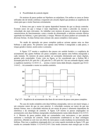 28
• Possibilidade de controle digital.
Os motores de passo podem ser bipolares ou unipolares. Em ambos os casos as fontes
utilizadas são de tensão contínua e requerem um circuito digital que produza as seqüências de
sinais para que o motor funcione corretamente.
A forma com que o motor irá operar dependerá bastante do que se deseja controlar.
Existem casos em que o torque é mais importante, em outras a precisão ou mesmo a
velocidade são mais relevantes. Ao trabalhar com motores de passo, precisa-se de algumas
características de funcionamento, como a tensão de alimentação, a máxima corrente elétrica
suportada nas bobinas, o grau (precisão), o torque. Motores de passo podem ser acionados de
diversas formas. As duas formas mais comuns são: passo completo e meio passo.
No modo de operação em passo completo pode-se acionar apenas uma ou duas
bobinas a cada passo. No primeiro caso apenas uma bobina é energizada a cada passo, o
torque gerado é menor, assim como o consumo.
A figura 3.27 mostra a seqüência dos passos em sentido horário e a seqüência de
acionamento das quatro bobinas em passo completo com apenas uma bobina energizada a
cada instante. Os motores de passo podem ser acionados diretamente por sinais digitais,
gerados pelo controlador. Como visto na figura, se for considerado que a bobina B0 é
acionada pelo bit 0, B1 pelo bit 1, B2 pelo bit 2 e B3 pelo bit 3 de um comando digital, então
a seqüência numérica 1-2-4-8-1-2… aciona o motor numa dada direção, enquanto que 8-4-2-
1-8-4-2… irá comandar o motor no sentido contrário.
B0
B3
B2
B1
t
210 84 1 2
Fig 3.27 – Seqüência de acionamento das fases de um motor de passo com passo completo.
No caso de modo completo com duas bobinas energizadas, tem-se um maior torque, e
um consumo maior do que no caso anterior. A velocidade costuma ser maior do que nas
demais formas, mas a velocidade máxima de um motor de passo é altamente dependente da
eletrônica e da estratégia de controle. A figura 3.28 mostra os passos empregados no
acionamento com duas bobinas energizadas simultaneamente numa dada direção (3-6-12-9-3-
6…). Motores de passo podem ainda ser comandados com meio-passo, o que permite
aumentar a resolução do controle. Neste acionamento combinam-se as duas estratégias
anteriores, obtendo-se com isso um efeito de meio-passo a cada mudança no acionamento das
bobinas. Para isso a seqüência empregada deve ser como aquela mostrada na figura 3.29, que
resulta no comando binário 1-3-2-6-4-12-8-9. Este modo consome mais energia que os dois
 