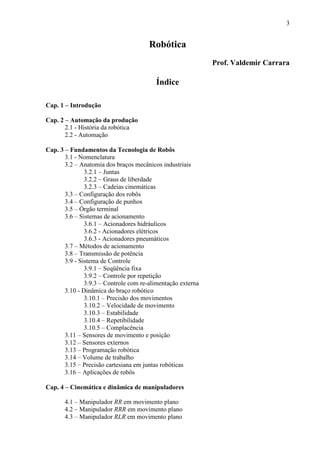 3
Robótica
Prof. Valdemir Carrara
Índice
Cap. 1 – Introdução
Cap. 2 – Automação da produção
2.1 - História da robótica
2.2 - Automação
Cap. 3 – Fundamentos da Tecnologia de Robôs
3.1 - Nomenclatura
3.2 – Anatomia dos braços mecânicos industriais
3.2.1 – Juntas
3.2.2 – Graus de liberdade
3.2.3 – Cadeias cinemáticas
3.3 – Configuração dos robôs
3.4 – Configuração de punhos
3.5 – Órgão terminal
3.6 – Sistemas de acionamento
3.6.1 – Acionadores hidráulicos
3.6.2 - Acionadores elétricos
3.6.3 - Acionadores pneumáticos
3.7 – Métodos de acionamento
3.8 – Transmissão de potência
3.9 - Sistema de Controle
3.9.1 – Seqüência fixa
3.9.2 – Controle por repetição
3.9.3 – Controle com re-alimentação externa
3.10 - Dinâmica do braço robótico
3.10.1 – Precisão dos movimentos
3.10.2 – Velocidade de movimento
3.10.3 – Estabilidade
3.10.4 – Repetibilidade
3.10.5 – Complacência
3.11 – Sensores de movimento e posição
3.12 – Sensores externos
3.13 – Programação robótica
3.14 – Volume de trabalho
3.15 – Precisão cartesiana em juntas robóticas
3.16 – Aplicações de robôs
Cap. 4 – Cinemática e dinâmica de manipuladores
4.1 – Manipulador RR em movimento plano
4.2 – Manipulador RRR em movimento plano
4.3 – Manipulador RLR em movimento plano
 