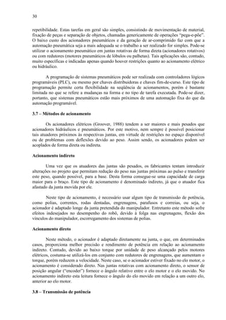 30
repetibilidade. Estas tarefas em geral são simples, consistindo de movimentação de material,
fixação de peças e separação de objetos, chamadas genericamente de operações “pega-e-põe”.
O baixo custo dos acionadores pneumáticos e da geração de ar-comprimido faz com que a
automação pneumática seja a mais adequada se o trabalho a ser realizado for simples. Pode-se
utilizar o acionamento pneumático em juntas rotativas de forma direta (acionadores rotativos)
ou com redutores (motores pneumáticos de lóbulos ou palhetas). Tais aplicações são, contudo,
muito específicas e indicadas apenas quando houver restrições quanto ao acionamento elétrico
ou hidráulico.
A programação de sistemas pneumáticos pode ser realizada com controladores lógicos
programáveis (PLC), ou mesmo por chaves distribuidoras e chaves fim-de-curso. Este tipo de
programação permite certa flexibilidade na seqüência de acionamentos, porém é bastante
limitada no que se refere a mudanças na forma e no tipo de tarefa executada. Pode-se dizer,
portanto, que sistemas pneumáticos estão mais próximos de uma automação fixa do que da
automação programável.
3.7 – Métodos de acionamento
Os acionadores elétricos (Groover, 1988) tendem a ser maiores e mais pesados que
acionadores hidráulicos e pneumáticos. Por este motivo, nem sempre é possível posicionar
tais atuadores próximos às respectivas juntas, em virtude de restrições no espaço disponível
ou de problemas com deflexões devido ao peso. Assim sendo, os acionadores podem ser
acoplados de forma direta ou indireta.
Acionamento indireto
Uma vez que os atuadores das juntas são pesados, os fabricantes tentam introduzir
alterações no projeto que permitam redução do peso nas juntas próximas ao pulso e transferir
este peso, quando possível, para a base. Desta forma consegue-se uma capacidade de carga
maior para o braço. Este tipo de acionamento é denominado indireto, já que o atuador fica
afastado da junta movida por ele.
Neste tipo de acionamento, é necessário usar algum tipo de transmissão de potência,
como polias, correntes, rodas dentadas, engrenagens, parafusos e correias, ou seja, o
acionador é adaptado longe da junta pretendida do manipulador. Entretanto este método sofre
efeitos indesejados no desempenho do robô, devido à folga nas engrenagens, flexão dos
vínculos do manipulador, escorregamento dos sistemas de polias.
Acionamento direto
Neste método, o acionador é adaptado diretamente na junta, o que, em determinados
casos, proporciona melhor precisão e rendimento de potência em relação ao acionamento
indireto. Contudo, devido ao baixo torque por unidade de peso alcançado pelos motores
elétricos, costuma-se utilizá-los em conjunto com redutores de engrenagens, que aumentam o
torque, porém reduzem a velocidade. Neste caso, se o acionador estiver fixado no elo motor, o
acionamento é considerado direto. Nas juntas rotativas com acionamento direto, o sensor de
posição angular (“encoder”) fornece o ângulo relativo entre o elo motor e o elo movido. No
acionamento indireto esta leitura fornece o ângulo do elo movido em relação a um outro elo,
anterior ao elo motor.
3.8 – Transmissão de potência
 