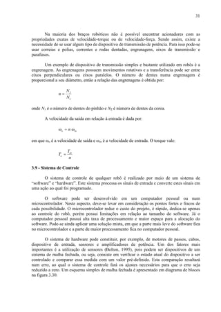 31
Na maioria dos braços robóticos não é possível encontrar acionadores com as
propriedades exatas de velocidade-torque ou de velocidade-força. Sendo assim, existe a
necessidade de se usar algum tipo de dispositivo de transmissão de potência. Para isso pode-se
usar correias e polias, correntes e rodas dentadas, engrenagens, eixos de transmissão e
parafusos.
Um exemplo de dispositivo de transmissão simples e bastante utilizado em robôs é a
engrenagem. As engrenagens possuem movimentos rotativos e a transferência pode ser entre
eixos perpendiculares ou eixos paralelos. O número de dentes numa engrenagem é
proporcional a seu diâmetro, então a relação das engrenagens é obtida por:
2
1
N
n
N
=
onde N1 é o número de dentes do pinhão e N2 é número de dentes da coroa.
A velocidade da saída em relação à entrada é dada por:
o innω = ω
em que ωo é a velocidade de saída e ωin é a velocidade de entrada. O torque vale:
in
o
T
T
n
=
3.9 - Sistema de Controle
O sistema de controle de qualquer robô é realizado por meio de um sistema de
“software” e “hardware”. Este sistema processa os sinais de entrada e converte estes sinais em
uma ação ao qual foi programado.
O software pode ser desenvolvido em um computador pessoal ou num
microcontrolador. Neste aspecto, deve-se levar em consideração os pontos fortes e fracos de
cada possibilidade. O microcontrolador reduz o custo do projeto, é rápido, dedica-se apenas
ao controle do robô, porém possui limitações em relação ao tamanho do software. Já o
computador pessoal possui alta taxa de processamento e maior espaço para a alocação do
software. Pode-se ainda aplicar uma solução mista, em que a parte mais leve do software fica
no microcontrolador e a parte de maior processamento fica no computador pessoal.
O sistema de hardware pode constituir, por exemplo, de motores de passos, cabos,
dispositivo de entrada, sensores e amplificadores de potência. Um dos fatores mais
importantes é a utilização de sensores (Bolton, 1995), pois podem ser dispositivos de um
sistema de malha fechada, ou seja, consiste em verificar o estado atual do dispositivo a ser
controlado e comparar essa medida com um valor pré-definido. Esta comparação resultará
num erro, ao qual o sistema de controle fará os ajustes necessários para que o erro seja
reduzido a zero. Um esquema simples de malha fechada é apresentado em diagrama de blocos
na figura 3.30.
 