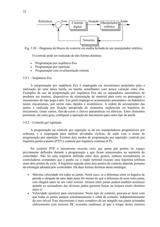32
Referência
−
+
Sensores
Manipulador
robótico
Controle
digital
Erro Atuação Saída
Fig. 3.30 – Diagrama de blocos do controle em malha fechada de um manipulador robótico.
O controle pode ser realizado de três formas distintas:
• Programação por seqüência fixa
• Programação por repetição
• Programação com re-alimentação externa
3.9.1 – Seqüência fixa
A programação por seqüência fixa é empregada em mecanismos projetados para a
realização de uma única tarefa, ou tarefas semelhantes com pouca variação entre elas.
Exemplos de uso de programação por seqüência fixa são os separadores automáticos de
produtos em esteiras, dispositivos de alimentação de material para corte ou prensagem e
mecanismos do tipo pega-e-põe. Em geral emprega-se acionamento pneumático ou hidráulico
nestes mecanismos, por serem mais rápidos e econômicos. A ordem de acionamento das
juntas é realizada por fixação apropriada de elementos seqüenciais na trajetória do
mecanismo, como camos, fins-de-curso e chaves pneumáticas ou elétricas. Estes elementos
permitem, até certo grau, configurar a operação do mecanismo para outro tipo de tarefa.
3.9.2 – Controle por repetição
A programação ou controle por repetição se dá em manipuladores programáveis por
software, e é empregada para realizar atividades cíclicas, de onde vem o nome de
programação por repetição. Existem dois modos de programação por repetição: controle por
trajetória ponto-a-ponto (PTP) e controle por trajetória contínua (CP).
No controle PTP o mecanismo executa ciclo que passa por pontos no espaço
previamente definidos durante a programação e que ficam armazenados na memória do
controlador. Não há uma trajetória definida entre dois pontos, embora normalmente os
controladores comandam que o punho ou o órgão terminal execute uma trajetória retilínea
entre dois pontos do ciclo. A trajetória seguida entre dois pontos de controle depende portanto
da estratégia adotada pelo controlador. Há duas formas distintas desta estratégia:
• Máxima velocidade em todas as juntas. Neste caso, se a diferença entre os ângulos de
partida e chegada de uma dada junta for menor do que a diferença de uma outra junta,
esta chegará antes ao seu valor correto. Atrasos entre juntas podem também acontecer
quando os acionadores das diversas juntas gerarem forças ou torques muito distintos
entre si.
• Velocidade ajustável para sincronismo. Neste tipo de controle, procura-se fazer com
que todas as juntas atinjam simultaneamente o valor de controle, independentemente
do erro inicial. Este sincronismo é mais complexo de ser atingido nas juntas acionadas
eletricamente com motores DC (corrente contínua), já que o torque destes motores
 