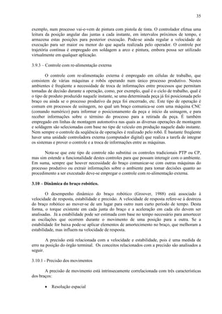 35
exemplo, num processo vai-e-vem de pintura com pistola de tinta. O controlador efetua uma
leitura da posição angular das juntas a cada instante, em intervalos próximos de tempo, e
armazena estas posições para posterior execução. Pode-se ainda regular a velocidade de
execução para ser maior ou menor do que aquela realizada pelo operador. O controle por
trajetória contínua é empregado em soldagem a arco e pintura, embora possa ser utilizado
virtualmente em qualquer aplicação.
3.9.3 – Controle com re-alimentação externa
O controle com re-alimentação externa é empregado em células de trabalho, que
consistem de várias máquinas e robôs operando num único processo produtivo. Nestes
ambientes é freqüente a necessidade de troca de informações entre processos que permitam
tomadas de decisão durante a operação, como, por exemplo, qual é o ciclo de trabalho, qual é
o tipo de produto produzido naquele instante, se uma determinada peça já foi posicionada pelo
braço ou ainda se o processo produtivo da peça foi encerrado, etc. Este tipo de operação é
comum em processos de usinagem, no qual um braço comunica-se com uma máquina CNC
(comando numérico) para informar o posicionamento da peça e início da usinagem, e para
receber informações sobre o término do processo para a retirada da peça. É também
empregado em linhas de montagem automotiva nas quais as diversas operações de montagem
e soldagem são selecionadas com base no tipo de veículo em produção naquele dado instante.
Nem sempre o controle da seqüência de operações é realizado pelo robô. É bastante freqüente
haver uma unidade controladora externa (computador digital) que realiza a tarefa de integrar
os sistemas e prover o controle e a troca de informações entre as máquinas.
Nota-se que este tipo de controle não substitui os controles tradicionais PTP ou CP,
mas sim estende a funcionalidade destes controles para que possam interagir com o ambiente.
Em suma, sempre que houver necessidade do braço comunicar-se com outras máquinas do
processo produtivo ou extrair informações sobre o ambiente para tomar decisões quanto ao
procedimento a ser executado deve-se empregar o controle com re-alimentação externa.
3.10 – Dinâmica do braço robótico.
O desempenho dinâmico do braço robótico (Groover, 1988) está associado à
velocidade de resposta, estabilidade e precisão. A velocidade de resposta refere-se à destreza
do braço robótico ao mover-se de um lugar para outro num curto período de tempo. Desta
forma, o torque existente em cada junta do braço e a aceleração em cada elo devem ser
analisadas. Já a estabilidade pode ser estimada com base no tempo necessário para amortecer
as oscilações que ocorrem durante o movimento de uma posição para a outra. Se a
estabilidade for baixa pode-se aplicar elementos de amortecimento no braço, que melhoram a
estabilidade, mas influem na velocidade de resposta.
A precisão está relacionada com a velocidade e estabilidade, pois é uma medida de
erro na posição do órgão terminal. Os conceitos relacionados com a precisão são analisados a
seguir.
3.10.1 - Precisão dos movimentos
A precisão de movimento está intrinsecamente correlacionada com três características
dos braços:
• Resolução espacial
 