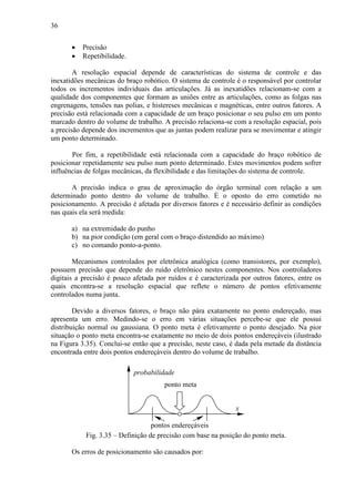 36
• Precisão
• Repetibilidade.
A resolução espacial depende de características do sistema de controle e das
inexatidões mecânicas do braço robótico. O sistema de controle é o responsável por controlar
todos os incrementos individuais das articulações. Já as inexatidões relacionam-se com a
qualidade dos componentes que formam as uniões entre as articulações, como as folgas nas
engrenagens, tensões nas polias, e histereses mecânicas e magnéticas, entre outros fatores. A
precisão está relacionada com a capacidade de um braço posicionar o seu pulso em um ponto
marcado dentro do volume de trabalho. A precisão relaciona-se com a resolução espacial, pois
a precisão depende dos incrementos que as juntas podem realizar para se movimentar e atingir
um ponto determinado.
Por fim, a repetibilidade está relacionada com a capacidade do braço robótico de
posicionar repetidamente seu pulso num ponto determinado. Estes movimentos podem sofrer
influências de folgas mecânicas, da flexibilidade e das limitações do sistema de controle.
A precisão indica o grau de aproximação do órgão terminal com relação a um
determinado ponto dentro do volume de trabalho. É o oposto do erro cometido no
posicionamento. A precisão é afetada por diversos fatores e é necessário definir as condições
nas quais ela será medida:
a) na extremidade do punho
b) na pior condição (em geral com o braço distendido ao máximo)
c) no comando ponto-a-ponto.
Mecanismos controlados por eletrônica analógica (como transistores, por exemplo),
possuem precisão que depende do ruído eletrônico nestes componentes. Nos controladores
digitais a precisão é pouco afetada por ruídos e é caracterizada por outros fatores, entre os
quais encontra-se a resolução espacial que reflete o número de pontos efetivamente
controlados numa junta.
Devido a diversos fatores, o braço não pára exatamente no ponto endereçado, mas
apresenta um erro. Medindo-se o erro em várias situações percebe-se que ele possui
distribuição normal ou gaussiana. O ponto meta é efetivamente o ponto desejado. Na pior
situação o ponto meta encontra-se exatamente no meio de dois pontos endereçáveis (ilustrado
na Figura 3.35). Conclui-se então que a precisão, neste caso, é dada pela metade da distância
encontrada entre dois pontos endereçáveis dentro do volume de trabalho.
x
probabilidade
ponto meta
pontos endereçáveis
Fig. 3.35 – Definição de precisão com base na posição do ponto meta.
Os erros de posicionamento são causados por:
 