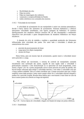 37
• flexibilidade dos elos
• folga nas juntas
• folga nas engrenagens dos redutores
• vazamento e compressibilidade de fluidos
• ruídos eletrônicos nos comandos dos motores
3.10.2 – Velocidade de movimento
A velocidade de acionamento de um manipulador é maior em sistemas pneumáticos,
devido à baixa inércia dos elementos de acionamento. Sistemas hidráulicos e elétricos
apresentam velocidades semelhantes, com ligeira vantagem do hidráulico. O contínuo
aperfeiçoamento dos atuadores elétricos (motores DC de alto desempenho e rendimento
específico) tem provocado o quase desaparecimento de atuadores hidráulicos em braços
mecânicos.
A duração do ciclo de trabalho e também a quantidade produzida são fortemente
influenciadas pela velocidade das juntas. Por outro lado a velocidade é afetada por
características tais como:
• precisão de posicionamento do braço
• carga (peso) do objeto manipulado
• alcance do braço
Desta forma, para um mesmo tipo de acionamento, quanto maior a velocidade menor
será a precisão e a carga.
Para efetuar um movimento, o sistema de controle do manipulador comanda
inicialmente uma aceleração das juntas, seguida de uma região onde a velocidade é
praticamente constante e uma desaceleração ao se aproximar do local programado, como
ilustra a figura 3.36. Se o ponto programado estiver muito próximo do ponto de partida, não
haverá tempo suficiente para atingir a velocidade máxima, e isto reduz a velocidade com que
o braço poderia trabalhar. Deve-se ainda considerar que o tempo necessário para que o braço
estabilize numa dada posição é tanto maior quanto maior for a velocidade máxima atingida e
melhor for a precisão exigida. Resulta desta análise que o movimento é mais lento no caso de
haver muitos pontos de controle ao longo da trajetória.
tempo
velocidade
pontos afastados
pontos próximos
tempo
ângulo
Fig. 3.36 – Curvas típicas de velocidade e ângulo em função do tempo em juntas robóticas.
3.10.3 – Estabilidade
 