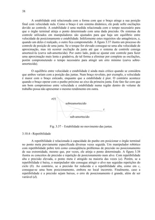 38
A estabilidade está relacionada com a forma com que o braço atinge a sua posição
final com velocidade nula. Como o braço é um sistema dinâmico, ele pode sofre oscilações
devido ao controle. A estabilidade é uma medida relacionada com o tempo necessário para
que o órgão terminal atinja o ponto determinado com uma dada precisão. Os sistemas de
controle utilizados em manipuladores são ajustados para que haja um equilíbrio entre
velocidade de posicionamento e estabilidade. Infelizmente estes requisitos são antagônicos, e,
quando um deles é realçado, o outro fica comprometido. A figura 3.37 ilustra um processo do
controle de posição de uma junta. Se o torque for elevado consegue-se uma alta velocidade de
aproximação, mas irá ocorrer oscilação da junta até que o sistema de controle consiga
amortecê-la (curva sub-amortecida). Por outro lado, pode-se ajustar este controle para fazer
uma aproximação mais lenta e gradativa, de tal forma a eliminar por completo as oscilações,
porém comprometendo o tempo necessário para atingir um erro mínimo (curva sobre-
amortecida).
O equilíbrio entre velocidade e estabilidade é ainda mais crítico quando se considera
que ambos variam com a posição das juntas. Num braço revoluto, por exemplo, a velocidade
é maior com o braço esticado, enquanto que a estabilidade é pior. O contrário acontece
quando o braço operar com o punho próximo ao eixo da primeira junta. Este fato faz com que
um bom compromisso entre velocidade e estabilidade numa região dentro do volume de
trabalho possa não apresentar o mesmo rendimento em outra.
Fig. 3.37 – Estabilidade no movimento das juntas.
3.10.4 - Repetibilidade
A repetibilidade é relacionada à capacidade do punho em posicionar o órgão terminal
no ponto meta previamente especificada diversas vezes seguida. Um manipulador robótico
com repetibilidade pobre terá como conseqüência problemas de precisão no posicionamento
de sua extremidade, mesmo que, por vezes, ele atinja o ponto determinado. A figura 3.38
ilustra os conceitos de precisão e repetição de posicionamento num alvo. Com repetibilidade
alta e precisão elevada, o ponto meta é atingido na maioria das vezes (a). Porém, se a
repetibilidade é baixa, o manipulador não consegue atingir o alvo nas seguidas repetições do
ciclo (b). Ao contrário, se a precisão for reduzida e a repetibilidade alta, como em c,
consegue-se uma bom posicionamento, embora no local incorreto. Finalmente, caso a
repetibilidade e a precisão sejam baixas, o erro de posicionamento é grande, além de ser
variável (d).
t
e(t)
sub-amortecido
sobreamortecido
 