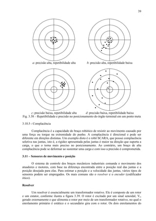 39
Fig. 3.38 – Repetibilidade e precisão no posicionamento do órgão terminal em um ponto meta
3.10.5 - Complacência
Complacência é a capacidade do braço robótico de resistir ao movimento causado por
uma força ou torque na extremidade do punho. A complacência é direcional e pode ser
diferente em direções distintas. Um exemplo disto é o robô SCARA, que possui complacência
seletiva nas juntas, isto é, a rigidez apresentada pelas juntas é maior na direção que suporta a
carga, o que o torna mais preciso no posicionamento. Ao contrário, um braço de alta
complacência pode se deformar ao sustentar uma carga e com isso a precisão é comprometida.
3.11 – Sensores de movimento e posição
O sistema de controle dos braços mecânicos industriais comanda o movimento dos
atuadores e motores, com base na diferença encontrada entre a posição real das juntas e a
posição desejada para elas. Para estimar a posição e a velocidade das juntas, vários tipos de
sensores podem ser empregados. Os mais comuns são o resolver e o encoder (codificador
ótico).
Resolver
Um resolver é essencialmente um transformador rotativo. Ele é composto de um rotor
e um estator, conforme ilustra a figura 3.39. O rotor é excitado por um sinal senoidal, Vr,
gerado externamente e que alimenta o rotor por meio de um transformador rotativo, no qual o
enrolamento primário é estático e o secundário gira com o rotor. Os dois enrolamentos do
a: precisão alta, repetibilidade alta
d: precisão baixa, repetibilidade baixac: precisão baixa, repetibilidade alta
b: precisão alta, repetibilidade baixa
 