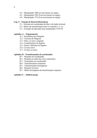 4
4.4 – Manipulador TRR em movimento no espaço
4.5 – Manipulador TRL:R em movimento no espaço
4.6 – Manipulador VVL:R em movimento no espaço
Cap. 5 – Notação de Denavit-Hartenberg
5.1 - Sistemas de coordenadas da base e do órgão terminal.
5.2 - Matriz de transformação entre os sistemas n−1 e n.
5.3 – Exemplo de aplicação num manipulador VVR:VR.
Apêndice A – Trigonometria
A.1 - Semelhança de triângulos
A.2 - Teorema de Pitágoras
A.3 - Seno, co-seno e tangente
A.4 - Complementos de ângulos
A.5 - Soma e diferença de ângulos
A.6 - Lei dos senos
A.7 - Lei dos co-senos
Apêndice B – Transformações de coordenadas
B.1 – Rotações de coordenadas
B.2 – Rotações ao redor dos eixos cartesianos
B.3 – Translações de coordenadas
B.4 – Transformações compostas
B.5 – Transformações homogêneas
B.6 – Relações inversas
B.7 – Matriz homogênea da transformação composta
Apêndice C – Alfabeto grego
 