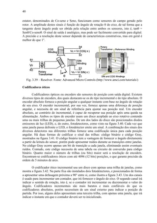 40
estator, denominados de Co-seno e Seno, funcionam como sensores do campo gerado pelo
rotor. A amplitude destes sinais é função do ângulo de rotação θ do eixo, de tal forma que a
tangente deste ângulo pode ser obtida pela relação entre ambos os sensores, isto é, tanθ =
Senθ/Co-senoθ. O sinal de saída é analógico, mas pode ser facilmente convertido para digital.
A precisão e a resolução deste sensor depende de características construtivas, mas em geral é
melhor do que 1°.
Fig. 3.39 – Resolver. Fonte: Advanced Micro Controls (http://www.amci.com/tutorials/)
Codificadores óticos
Codificadores ópticos ou encoders são sensores de posição com saída digital. Existem
diversos tipos de encoders, dos quais destacam-se os do tipo incremental e do tipo absoluto. O
encoder absoluto fornece a posição angular a qualquer instante com base no ângulo de rotação
de seu eixo. O encoder incremental, por sua vez, fornece apenas uma diferença de posição
angular, e necessita de um sinal de referência para ajustar sua posição real. Um encoder
absoluto, ao contrário do incremental, é capaz de recuperar sua posição após uma queda na
alimentação. Ambos os tipos de encoder usam um disco acoplado ao eixo rotativo contendo
uma ou mais trilhas de pequenas janelas. De um dos lados do disco são posicionados diodos
emissores de luz (LED), e, do outro, fotodetectores, como visto na figura 3.40. Cada vez que
uma janela passa defronte o LED, o fotodetector emite um sinal. A combinação dos sinais dos
diversos detectores nas diferentes trilhas fornece uma codificação única para cada posição
angular. Há duas formas de codificar o sinal das trilhas: código binário e código Gray,
mostrados na figura 3.41. O código binário tem a vantagem de fornecer o ângulo diretamente
a partir da leitura do sensor, porém pode apresentar ruídos durante as transições entre janelas.
No código Gray ocorre apenas um bit de transição a cada janela, eliminando assim eventuais
ruídos. Contudo, este código necessita de uma tabela ou circuito de conversão para código
binário. Quanto maior o número de trilhas (ou bits) maior será a resolução de encoders.
Encontram-se codificadores óticos com até 4096 (12 bits) posições, o que garante precisão da
ordem de 5 minutos de arco.
O codificador ótico incremental usa um disco com apenas uma trilha de janelas, como
mostra a figura 3.42. Na parte fixa são instalados dois fotodetectores, e posicionados de forma
a apresentar uma defasagem próxima a 90° entre si, como ilustra a figura 3.43. Um dos canais
é usado para incrementar um contador, que irá fornecer o ângulo do eixo. O segundo canal irá
indicar o sentido de rotação, isto é, se o contador irá incrementar ou decrementar o valor do
ângulo. Codificadores incrementais são mais baratos e mais confiáveis do que os
codificadores absolutos, porém necessitam de um sinal externo para indicar a posição de
partida. Por isso, alguns deles apresentam uma terceira trilha, com apenas uma janela, que irá
indicar o instante em que o contador deverá ser re-inicializado.
 