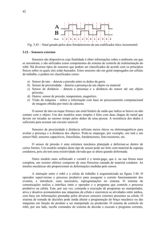 42
Fig. 3.43 – Sinal gerado pelos dois fotodetectores de um codificador ótico incremental.
3.12 – Sensores externos
Sensores são dispositivos cuja finalidade é obter informações sobre o ambiente em que
se encontram, e são utilizados como componentes do sistema de controle de realimentação do
robô. Há diversos tipos de sensores que podem ser classificados de acordo com os princípios
físicos sobre os quais eles estão baseados. Estes sensores são em geral empregados em células
de trabalho, e podem ser classificados como:
a) Sensor de tato – detecta a pressão entre os dedos da garra.
b) Sensor de proximidade – detecta a presença de um objeto ou material
c) Sensor de distância – detecta a presença e a distância do sensor até um objeto
próximo.
d) Outros: sensor de pressão, temperatura, magnético.
e) Visão de máquina – infere a informação com base no processamento computacional
de imagens obtidas por meio de câmeras.
O sensor de tato ou toque fornece um sinal binário de saída que indica se houve ou não
contato com o objeto. Um dos modelos mais simples é feito com duas chapas de metal que
devem ser tocadas ao mesmo tempo pelos dedos de uma pessoa. A resistência dos dedos é
suficiente para acionar um circuito sensível.
Sensores de proximidade e distância utilizam meios óticos ou eletromagnéticos para
avaliar a presença e a distância dos objetos. Pode-se empregar, por exemplo, um ímã e um
sensor Hall, sensores capacitivos, fotocélulas, fotodetectores, foto-resistores, etc.
O sensor de pressão é uma estrutura mecânica planejada a deformar-se dentro de
certos limites. Um modelo simples deste tipo de sensor pode ser feito com material de esponja
condutora, pois ela tem uma resistividade elevada que se altera quando deformada.
Outro modelo mais sofisticado e versátil é o strain-gage, que é, na sua forma mais
completa, um resistor elétrico composto de uma finíssima camada de material condutor. As
tensões mecânicas são proporcionais às deformações medidas pelo sensor.
A interação entre o robô e a célula de trabalho é esquematizada na figura 3.44. O
operador supervisiona o processo produtivo para assegurar o correto funcionamento dos
eventos, e introduzir, caso necessário, reprogramações no sistema. O sistema de
comunicações realiza a interface entre o operador e o programa que controla o processo
produtivo na célula. Este, por sua vez, comanda a execução de programas no manipulador,
ativa e desativa acionamentos nas máquinas da célula e sincroniza as atividades entre ambos,
com base em informações prestadas pelos diversos sensores externos presentes na célula. O
sistema de tomada de decisões pode ainda alterar a programação do braço mecânico ou das
máquinas em função do produto a ser manipulado ou produzido. O sistema de controle do
robô, por seu lado, recebe comandos do sistema de decisão e executa o programa corrente,
 