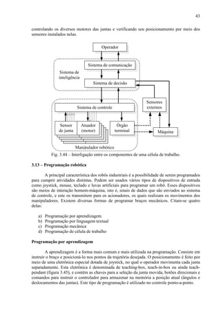 43
controlando os diversos motores das juntas e verificando seu posicionamento por meio dos
sensores instalados nelas.
Operador
Sensores
externos
Máquina
Atuador
(motor)
Sensor
de junta
Sistema de controle
Órgão
terminal
Manipulador robótico
Sistema de comunicação
Sistema de decisão
Sistema de
inteligência
Fig. 3.44 – Interligação entre os componentes de uma célula de trabalho.
3.13 – Programação robótica
A principal característica dos robôs industriais é a possibilidade de serem programados
para cumprir atividades distintas. Podem ser usados vários tipos de dispositivos de entrada
como joystick, mouse, teclado e luvas artificiais para programar um robô. Esses dispositivos
são meios de interação homem-máquina, isto é, sinais de dados que são enviados ao sistema
de controle, e este os transmitem para os acionadores, os quais realizam os movimentos dos
manipuladores. Existem diversas formas de programar braços mecânicos. Citam-se quatro
delas:
a) Programação por aprendizagem
b) Programação por linguagem textual
c) Programação mecânica
d) Programação de célula de trabalho
Programação por aprendizagem
A aprendizagem é a forma mais comum e mais utilizada na programação. Consiste em
instruir o braço e posicioná-lo nos pontos da trajetória desejada. O posicionamento é feito por
meio de uma eletrônica especial dotada de joystick, no qual o operador movimenta cada junta
separadamente. Esta eletrônica é denominada de teaching-box, teach-in-box ou ainda teach-
pendant (figura 3.45), e contém as chaves para a seleção da junta movida, botões direcionais e
comandos para instruir o controlador para armazenar na memória a posição atual (ângulos e
deslocamentos das juntas). Este tipo de programação é utilizado no controle ponto-a-ponto.
 