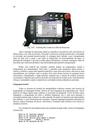 44
Fig. 3.45 – Teaching Box usado nos robôs da Panasonic.
Após a instrução de cada ponto, pode-se comandar a execução do ciclo, do primeiro ao
último ponto, e de volta ao primeiro. Em geral o sistema de controle permite que a velocidade
de execução seja ajustada posteriormente. A vantagem deste método é que a programação
pode ser feita com a carga, o que reduz as imprecisões no posicionamento do braço. A
principal desvantagem é que não se pode aplicar diretamente o controle inteligente, além de
necessitar que o processo produtivo seja interrompido para permitir a programação.
Robôs com controle por trajetória contínua podem ser programados usando a
programação por aprendizagem. Para tanto, o operador pode programar alguns pontos e
instruir o controle a seguir uma trajetória específica, como uma curva suave, uma reta ou uma
circunferência, por exemplo, entre os pontos. Uma outra forma consiste no operador mover
fisicamente e manualmente o órgão terminal, enquanto que o sistema de controle armazena
em memória a trajetória que consiste de pontos em intervalos de tempo curtos. Posteriormente
o braço é comandado a repetir a trajetória em velocidade normal, reduzida ou acelerada.
Linguagem textual
Todos os sistemas de controle de manipuladores robóticos contam com recursos de
programação em linguagem textual. Trata-se de uma linguagem de programação que utiliza
palavras da língua inglesa para codificar as instruções do programa. Como diversas outras
linguagens, a programação de robôs é também seqüencial, isto é, uma nova instrução é
executada somente após a anterior ter sido atendida. Os pontos da trajetória são representados
por símbolos, e estes fazem parte das instruções. Algumas linguagens permitem operações de
cálculo, lógicas booleanas de desvio, sub-rotinas e instruções para interface com sensores e
atuadores externos.
Um exemplo de um programa para uma operação de pega-e-põe, escrita em linguagem
textual seria:
Move to P1 (posição segura)
Move to P2 (próximo de P3)
Move to P3 (pronto para pegar o objeto)
Close gripper (fecha a garra)
Move to P4 (próximo de P5)
 