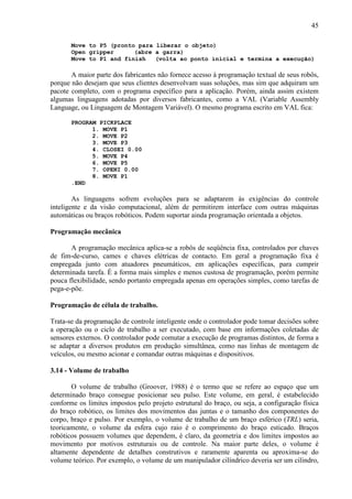 45
Move to P5 (pronto para liberar o objeto)
Open gripper (abre a garra)
Move to P1 and finish (volta ao ponto inicial e termina a execução)
A maior parte dos fabricantes não fornece acesso à programação textual de seus robôs,
porque não desejam que seus clientes desenvolvam suas soluções, mas sim que adquiram um
pacote completo, com o programa específico para a aplicação. Porém, ainda assim existem
algumas linguagens adotadas por diversos fabricantes, como a VAL (Variable Assembly
Language, ou Linguagem de Montagem Variável). O mesmo programa escrito em VAL fica:
PROGRAM PICKPLACE
1. MOVE P1
2. MOVE P2
3. MOVE P3
4. CLOSEI 0.00
5. MOVE P4
6. MOVE P5
7. OPENI 0.00
8. MOVE P1
.END
As linguagens sofrem evoluções para se adaptarem às exigências do controle
inteligente e da visão computacional, além de permitirem interface com outras máquinas
automáticas ou braços robóticos. Podem suportar ainda programação orientada a objetos.
Programação mecânica
A programação mecânica aplica-se a robôs de seqüência fixa, controlados por chaves
de fim-de-curso, cames e chaves elétricas de contacto. Em geral a programação fixa é
empregada junto com atuadores pneumáticos, em aplicações específicas, para cumprir
determinada tarefa. É a forma mais simples e menos custosa de programação, porém permite
pouca flexibilidade, sendo portanto empregada apenas em operações simples, como tarefas de
pega-e-põe.
Programação de célula de trabalho.
Trata-se da programação de controle inteligente onde o controlador pode tomar decisões sobre
a operação ou o ciclo de trabalho a ser executado, com base em informações coletadas de
sensores externos. O controlador pode comutar a execução de programas distintos, de forma a
se adaptar a diversos produtos em produção simultânea, como nas linhas de montagem de
veículos, ou mesmo acionar e comandar outras máquinas e dispositivos.
3.14 - Volume de trabalho
O volume de trabalho (Groover, 1988) é o termo que se refere ao espaço que um
determinado braço consegue posicionar seu pulso. Este volume, em geral, é estabelecido
conforme os limites impostos pelo projeto estrutural do braço, ou seja, a configuração física
do braço robótico, os limites dos movimentos das juntas e o tamanho dos componentes do
corpo, braço e pulso. Por exemplo, o volume de trabalho de um braço esférico (TRL) seria,
teoricamente, o volume da esfera cujo raio é o comprimento do braço esticado. Braços
robóticos possuem volumes que dependem, é claro, da geometria e dos limites impostos ao
movimento por motivos estruturais ou de controle. Na maior parte deles, o volume é
altamente dependente de detalhes construtivos e raramente aparenta ou aproxima-se do
volume teórico. Por exemplo, o volume de um manipulador cilíndrico deveria ser um cilindro,
 
