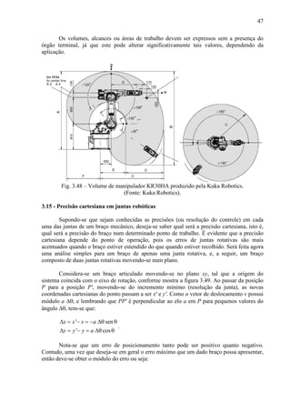 47
Os volumes, alcances ou áreas de trabalho devem ser expressos sem a presença do
órgão terminal, já que este pode alterar significativamente tais valores, dependendo da
aplicação.
Fig. 3.48 – Volume de manipulador KR30HA produzido pela Kuka Robotics.
(Fonte: Kuka Robotics).
3.15 - Precisão cartesiana em juntas robóticas
Supondo-se que sejam conhecidas as precisões (ou resolução do controle) em cada
uma das juntas de um braço mecânico, deseja-se saber qual será a precisão cartesiana, isto é,
qual será a precisão do braço num determinado ponto de trabalho. É evidente que a precisão
cartesiana depende do ponto de operação, pois os erros de juntas rotativas são mais
acentuados quando o braço estiver estendido do que quando estiver recolhido. Será feita agora
uma análise simples para um braço de apenas uma junta rotativa, e, a seguir, um braço
composto de duas juntas rotativas movendo-se num plano.
Considera-se um braço articulado movendo-se no plano xy, tal que a origem do
sistema coincida com o eixo de rotação, conforme mostra a figura 3.49. Ao passar da posição
P para a posição P', movendo-se do incremento mínimo (resolução da junta), as novas
coordenadas cartesianas do ponto passam a ser x' e y'. Como o vetor de deslocamento v possui
módulo a ∆θ, e lembrando que PP' é perpendicular ao elo a em P para pequenos valores do
ângulo ∆θ, tem-se que:
' sen
' cos
x x x a
y y y a
∆ = − = − ∆θ θ
∆ = − = ∆θ θ
.
Nota-se que um erro de posicionamento tanto pode ser positivo quanto negativo.
Contudo, uma vez que deseja-se em geral o erro máximo que um dado braço possa apresentar,
então deve-se obter o módulo do erro ou seja:
 