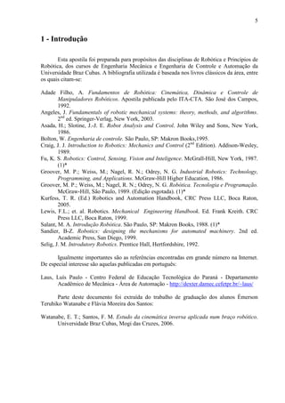 5
1 - Introdução
Esta apostila foi preparada para propósitos das disciplinas de Robótica e Princípios de
Robótica, dos cursos de Engenharia Mecânica e Engenharia de Controle e Automação da
Universidade Braz Cubas. A bibliografia utilizada é baseada nos livros clássicos da área, entre
os quais citam-se:
Adade Filho, A. Fundamentos de Robótica: Cinemática, Dinâmica e Controle de
Manipuladores Robóticos. Apostila publicada pelo ITA-CTA. São José dos Campos,
1992.
Angeles, J. Fundamentals of robotic mechanical systems: theory, methods, and algorithms.
2nd
ed. Springer-Verlag, New York, 2003.
Asada, H.; Slotine, J.-J. E. Robot Analysis and Control. John Wiley and Sons, New York,
1986.
Bolton, W. Engenharia de controle. São Paulo, SP: Makron Books,1995.
Craig, J. J. Introduction to Robotics: Mechanics and Control (2nd
Edition). Addison-Wesley,
1989.
Fu, K. S. Robotics: Control, Sensing, Vision and Inteligence. McGrall-Hill, New York, 1987.
(1)*
Groover, M. P.; Weiss, M.; Nagel, R. N.; Odrey, N. G. Industrial Robotics: Technology,
Programming, and Applications. McGraw-Hill Higher Education, 1986.
Groover, M. P.; Weiss, M.; Nagel, R. N.; Odrey, N. G. Robótica. Tecnologia e Programação.
McGraw-Hill, São Paulo, 1989. (Edição esgotada). (1)*
Kurfess, T. R. (Ed.) Robotics and Automation Handbook, CRC Press LLC, Boca Raton,
2005.
Lewis, F.L.; et. al. Robotics. Mechanical Engineering Handbook. Ed. Frank Kreith. CRC
Press LLC, Boca Raton, 1999.
Salant, M. A. Introdução Robótica. São Paulo, SP: Makron Books, 1988. (1)*
Sandier, B-Z. Robotics: designing the mechanisms for automated machinery. 2nd ed.
Academic Press, San Diego, 1999.
Selig, J. M. Introdutory Robotics. Prentice Hall, Hertfordshire, 1992.
Igualmente importantes são as referências encontradas em grande número na Internet.
De especial interesse são aquelas publicadas em português:
Laus, Luís Paulo - Centro Federal de Educação Tecnológica do Paraná - Departamento
Acadêmico de Mecânica - Área de Automação - http://dexter.damec.cefetpr.br/~laus/
Parte deste documento foi extraída do trabalho de graduação dos alunos Émerson
Teruhiko Watanabe e Flávia Moreira dos Santos:
Watanabe, E. T.; Santos, F. M. Estudo da cinemática inversa aplicada num braço robótico.
Universidade Braz Cubas, Mogi das Cruzes, 2006.
 