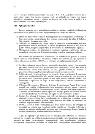 50
onde w é um eixo cartesiano qualquer (x, y ou z), e os θi (i = 1, 2, ..., n) são as variáveis das n
juntas deste braço. Esta mesma expressão pode ser utilizada em braços com juntas
prismáticas, tomando-se apenas o cuidado de lembrar que nestas juntas a variável é o
comprimento do elo e não o ângulo da junta.
3.16 – Aplicações de robôs
Embora apareçam novas aplicações para os braços robóticos a cada dia, ainda assim a
grande maioria das aplicações pode ser agrupada em poucas categorias. São elas:
a) Manuseio, transporte e operações de carregamento e descarregamento. Nesta função o
braço movimenta o material entre dois ou mais pontos dentro da célula de trabalho.
São operações típicas de pega-e-põe.
b) Aplicação de processamento. Nesta categoria incluem-se transformações aplicadas
pelo braço no material manipulado. Consiste de operações de solda a arco, solda a
ponto, pintura, furação e rosqueamento. É necessário o uso de ferramentas especiais.
c) Montagem e inspeção. São operações de montagem mecânica ou eletrônica, além de
inspeção de peças por meio de sensores especiais, visando a garantia de qualidade.
Em virtude das características construtivas, os manipuladores podem se adaptar
melhor a uma ou outra atividade. Considerando os tipos mais comuns, ou seja, o pórtico, o
polar, o cilíndrico, o revoluto e o SCARA, as principais aplicações de cada um deles são:
a) Revoluto. Adapta-se com facilidade à substituição do trabalho humano. Apresenta alta
precisão e elevada velocidade, porém possui alta complacência, o que pode afetar a
repetibilidade. Possui bom alcance, ou seja, grande volume de trabalho. É
principalmente empregado em operações de manuseio e processamento.
b) Esférico (polar). Encontra aplicações em operações de carga e descarga de máquinas,
porém vem sendo substituído pelo revoluto, exceto em aplicações que requeiram a
geometria polar. Apresentam grande alcance, com precisão mediana, aliado a alta
velocidade e capacidade de carga. A alta complacência, contudo, compromete o
desempenho.
c) Cilíndrico. São poucos os fabricantes deste tipo de manipulador. Apesar de apresentar
uma elevada precisão e baixa complacência, as novas tecnologias tornam o revoluto
equivalente ao cilíndrico, fazendo com que este não encontre aplicações importantes.
Apresenta alta velocidade e grande capacidade de carga, porém seu alcance (volume
de trabalho) é reduzido. As principais aplicações são em montagem e inspeção.
d) Pórtico. Seu alcance é limitado, mas pode ser facilmente adaptado para grandes
dimensões (gantry). Possui baixa complacência, alta precisão, boa velocidade e pode
ser projetado para suportar grandes cargas. Encontra aplicações em montagem de
sistemas, empacotamento e armazenamento.
e) SCARA. Devido à baixa complacência, este braço é mais indicado em operações de
montagem de sistemas que requeiram grande precisão. A velocidade é elevada, e,
embora seu alcance seja limitado, apresenta uma boa capacidade de carga devido à
complacência seletiva, aliada a uma alta repetibilidade.
Além das aplicações já mencionadas, os manipuladores robóticos são utilizados
também em operações de soldagem, rosqueamento, marcação e gravura, pintura, colagem,
manuseio de peças, empacotamento, armazenamento, corte, rebarbamento, polimento,
montagem de componentes eletrônicos em placas, visão computacional, manuseio de vidro
 