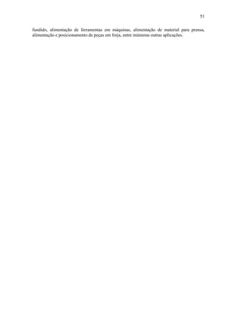 51
fundido, alimentação de ferramentas em máquinas, alimentação de material para prensa,
alimentação e posicionamento de peças em forja, entre inúmeras outras aplicações.
 