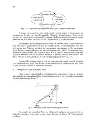54
Variáveis de
junta (θi, ai)
Variáveis
cartesianas
(x, y, z)
Cinemática direta
Cinemática inversa
Fig. 4.1 – Transformações entre variáveis de junta e variáveis cartesianas
O cálculo da cinemática, tanto direta quanto inversa, requer o conhecimento do
comprimento dos elos com precisão adequada. Fabricantes de manipuladores fornecem não
apenas estes comprimentos, como também quaisquer deslocamentos entre juntas que possam
existir no braço, de forma a se poder calcular completamente a posição cartesiana.
Nos exemplos que se seguem as juntas devem ser rotuladas como Jn, com n iniciando
com 1 na base do braço robótico. Os elos são rotulados por Ln, novamente sendo 1 o elo mais
próximo da base. Variáveis angulares são representadas genericamente por θi, numeradas a
partir da base, e variáveis lineares são representadas por ai ou então di. É conveniente que a
numeração seja seqüencial com relação às juntas, sem se esquecer, contudo, que certos tipos
de juntas podem ter mais de um grau de liberdade, e, portanto, mais de uma variável. Num
braço TRL, por exemplo, a notação de variáveis de junta poderia ser: θ1, θ2, e a3.
Nos exemplos a seguir, inicia-se com um braço articulado com 2 graus de liberdade,
com movimento num plano. Nos demais exemplos adicionam-se gradativamente mais juntas
e, posteriormente, passa-se ao movimento no espaço.
4.1 – Manipulador RR em movimento plano
Neste exemplo será calculada a cinemática direta, a cinemática inversa e a precisão
cartesiana de um manipulador RR de elos com comprimento a1 e a2 movendo-se num plano
vertical, como ilustra a figura 4.2
a2 θ2
θ1
J2
x
J1
y
a1
x
y
Fig. 4.2 Manipulador RR em movimento plano vertical
As equações da cinemática direta são obtidas pela aplicação de trigonometria aos
triângulos formados pelas juntas e elos, como ilustrado na figura 4.3. Estas equações
resultam:
 